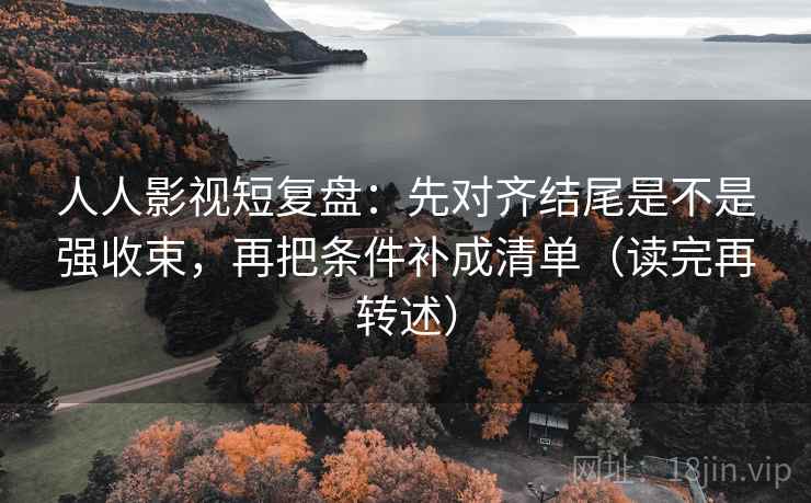 人人影视短复盘：先对齐结尾是不是强收束，再把条件补成清单（读完再转述）