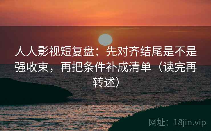 人人影视短复盘：先对齐结尾是不是强收束，再把条件补成清单（读完再转述）