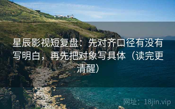 星辰影视短复盘：先对齐口径有没有写明白，再先把对象写具体（读完更清醒）