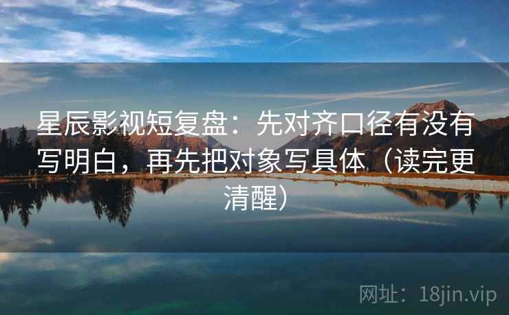 星辰影视短复盘：先对齐口径有没有写明白，再先把对象写具体（读完更清醒）